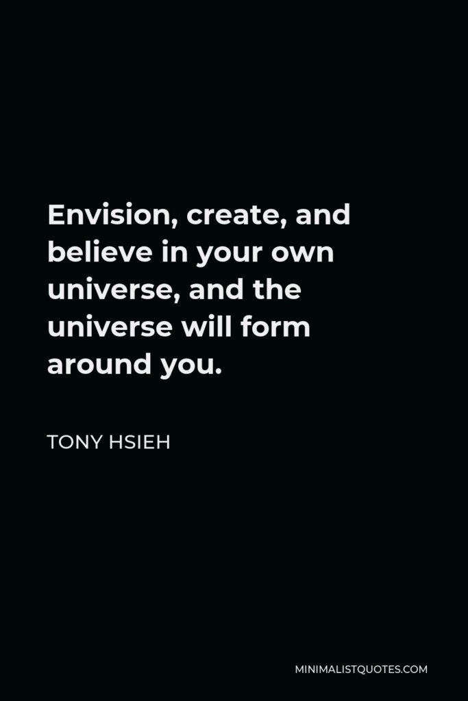 Tony Hsieh Quote - Envision, create, and believe in your own universe, and the universe will form around you.
