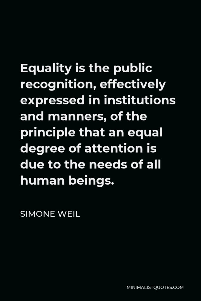 Simone Weil Quote - Equality is the public recognition, effectively expressed in institutions and manners, of the principle that an equal degree of attention is due to the needs of all human beings.