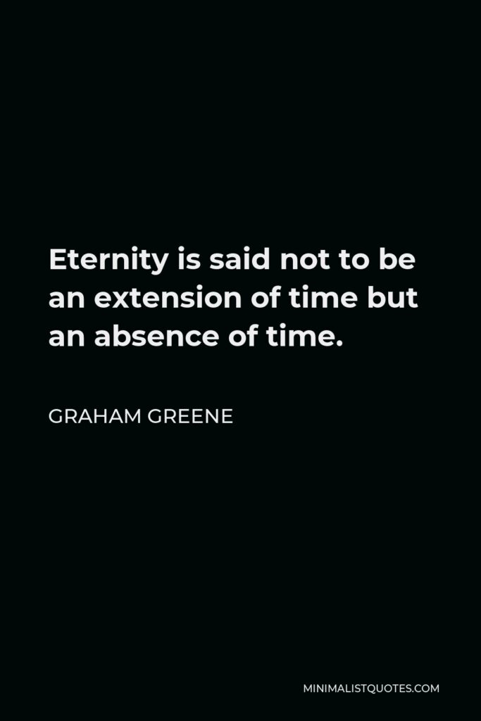 Graham Greene Quote - Eternity is said not to be an extension of time but an absence of time, and sometimes it seemed to me that her abandonment touched that strange mathematical point of endlessness, a point with no width, occupying no space.