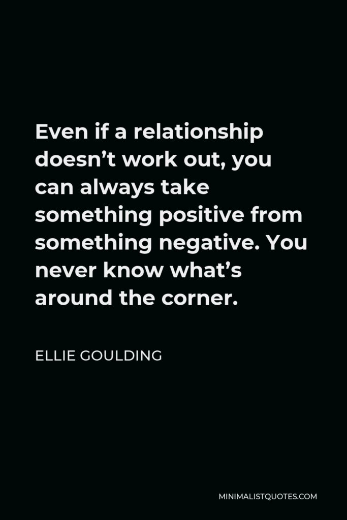 Ellie Goulding Quote - Even if a relationship doesn’t work out, you can always take something positive from something negative. You never know what’s around the corner.