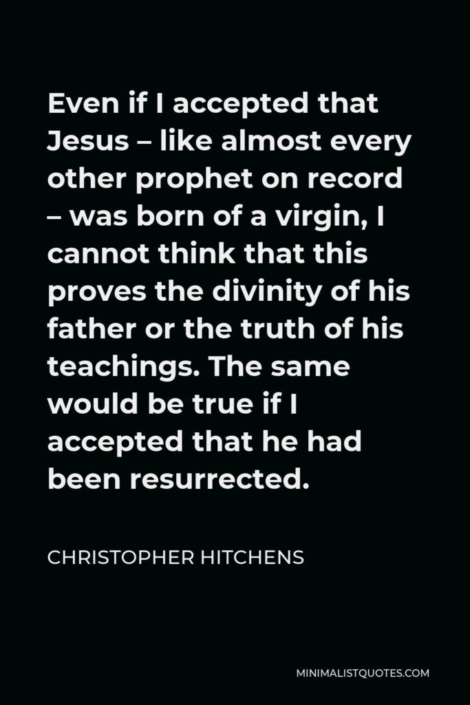 Christopher Hitchens Quote - Even if I accepted that Jesus – like almost every other prophet on record – was born of a virgin, I cannot think that this proves the divinity of his father or the truth of his teachings. The same would be true if I accepted that he had been resurrected.