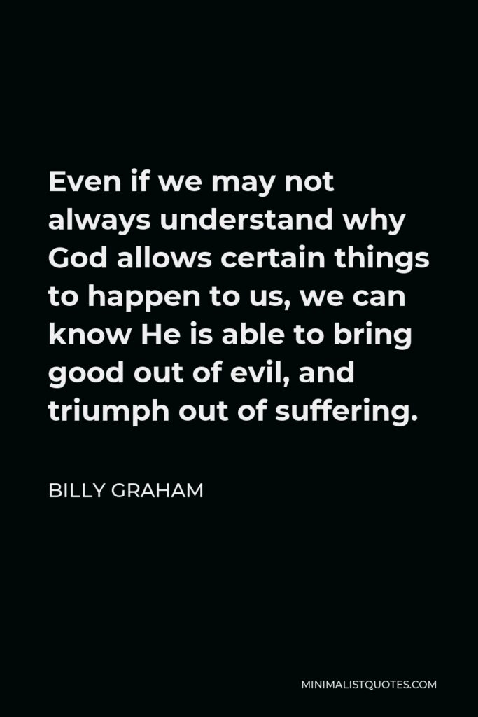 Billy Graham Quote - Even if we may not always understand why God allows certain things to happen to us, we can know He is able to bring good out of evil, and triumph out of suffering.