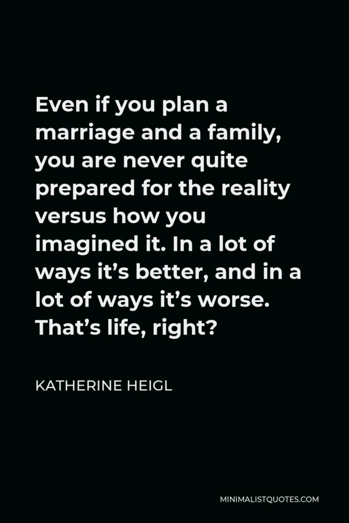 Katherine Heigl Quote - Even if you plan a marriage and a family, you are never quite prepared for the reality versus how you imagined it. In a lot of ways it’s better, and in a lot of ways it’s worse. That’s life, right?