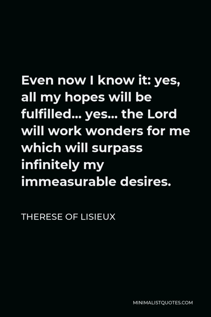 Therese of Lisieux Quote - Even now I know it: yes, all my hopes will be fulfilled… yes… the Lord will work wonders for me which will surpass infinitely my immeasurable desires.