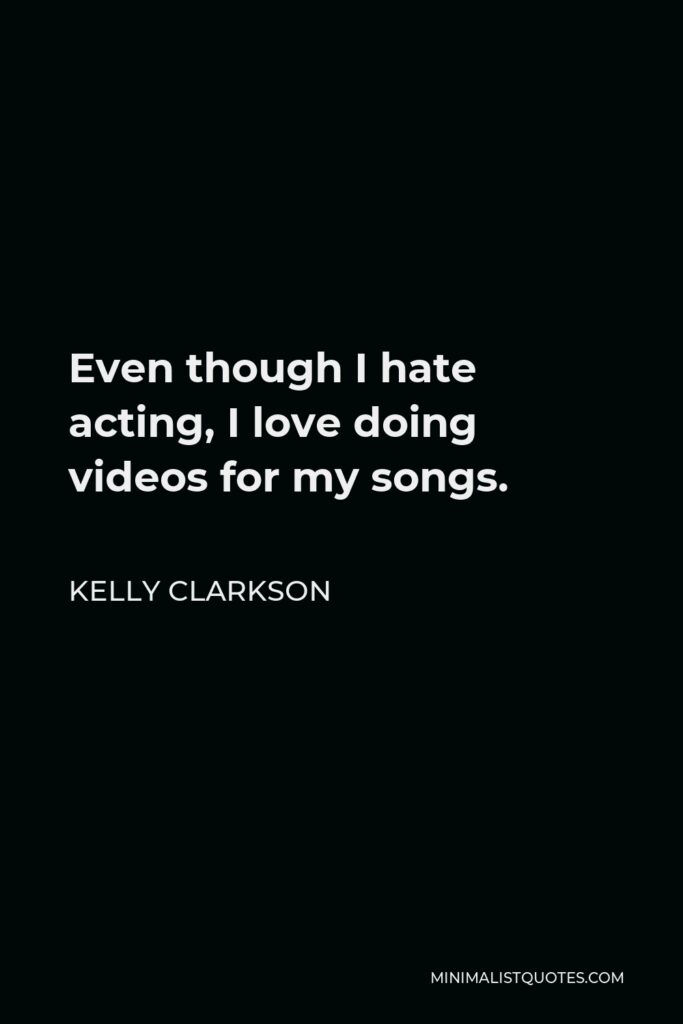 Kelly Clarkson Quote - Even though I hate acting, I love doing videos for my songs.