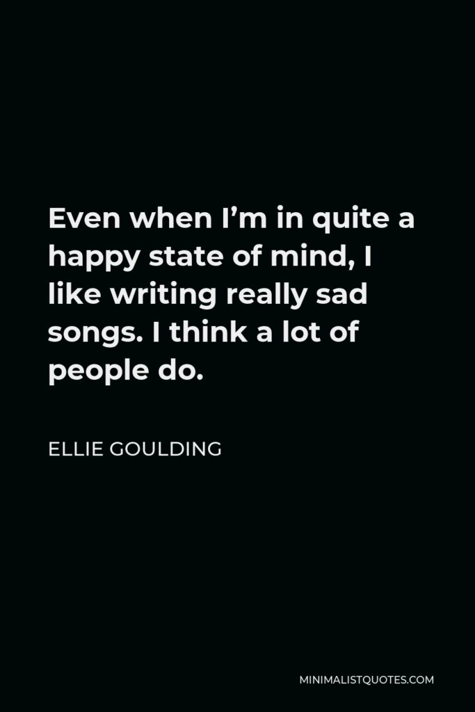 Ellie Goulding Quote - Even when I’m in quite a happy state of mind, I like writing really sad songs. I think a lot of people do.