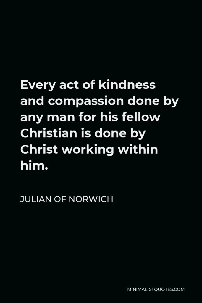 Julian of Norwich Quote - Every act of kindness and compassion done by any man for his fellow Christian is done by Christ working within him.