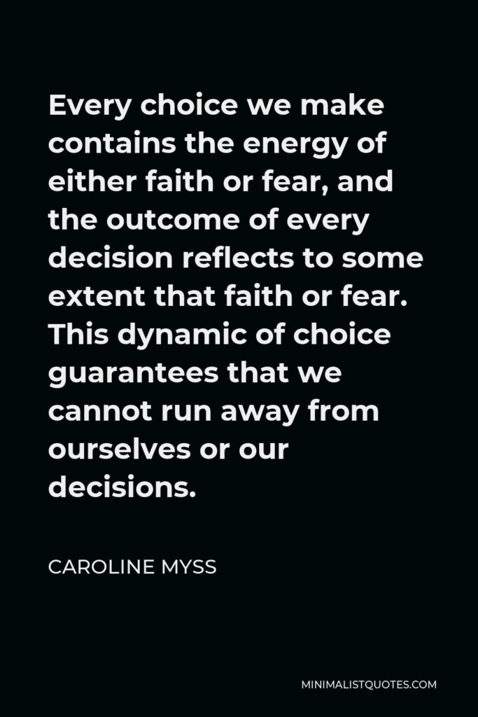Caroline Myss Quote - Every choice we make contains the energy of either faith or fear, and the outcome of every decision reflects to some extent that faith or fear. This dynamic of choice guarantees that we cannot run away from ourselves or our decisions.