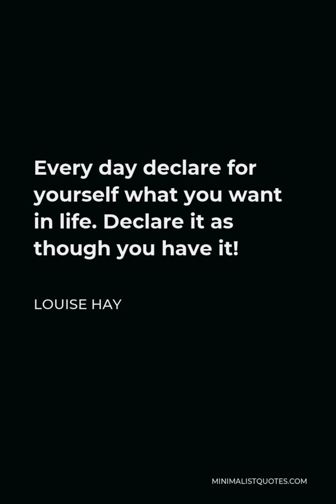 Louise Hay Quote - Every day declare for yourself what you want in life. Declare it as though you have it!