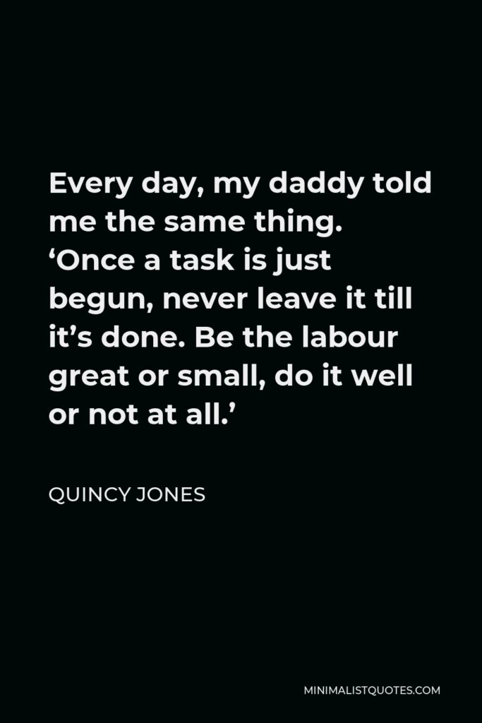 Quincy Jones Quote - Every day, my daddy told me the same thing. ‘Once a task is just begun, never leave it till it’s done. Be the labour great or small, do it well or not at all.’