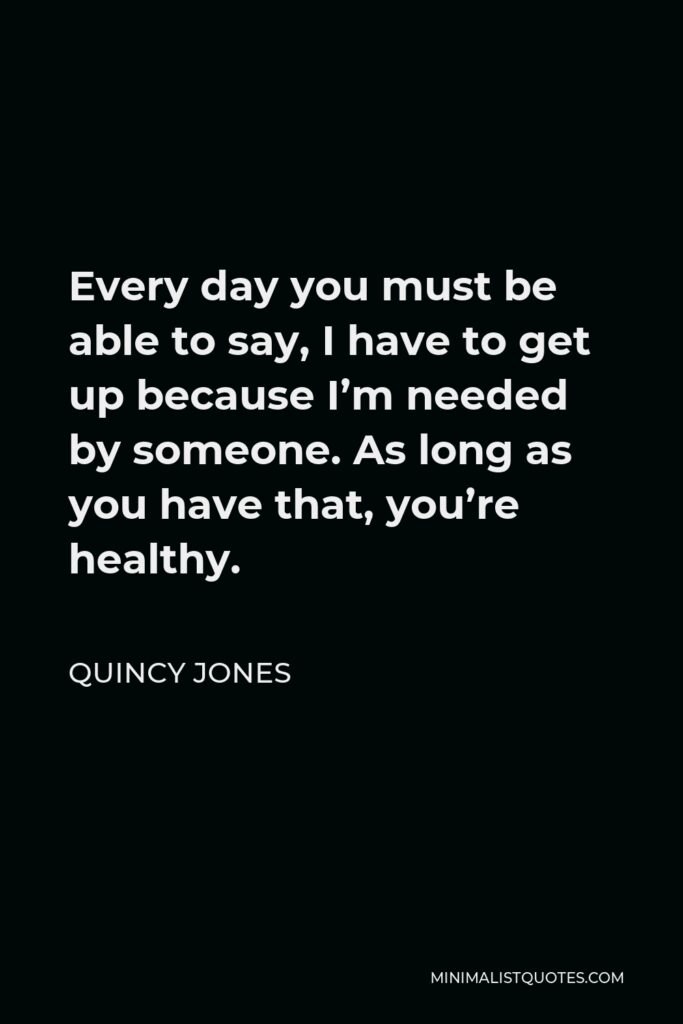 Quincy Jones Quote - Every day you must be able to say, I have to get up because I’m needed by someone. As long as you have that, you’re healthy.