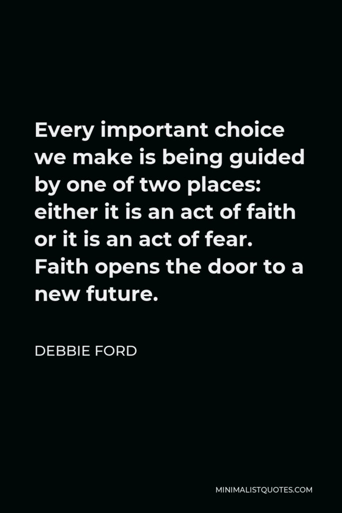 Debbie Ford Quote - Every important choice we make is being guided by one of two places: either it is an act of faith or it is an act of fear. Faith opens the door to a new future.
