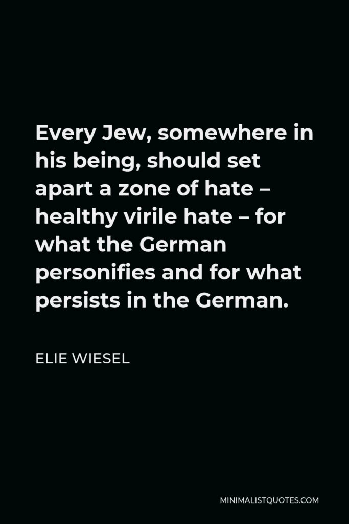 Elie Wiesel Quote - Every Jew, somewhere in his being, should set apart a zone of hate – healthy virile hate – for what the German personifies and for what persists in the German.