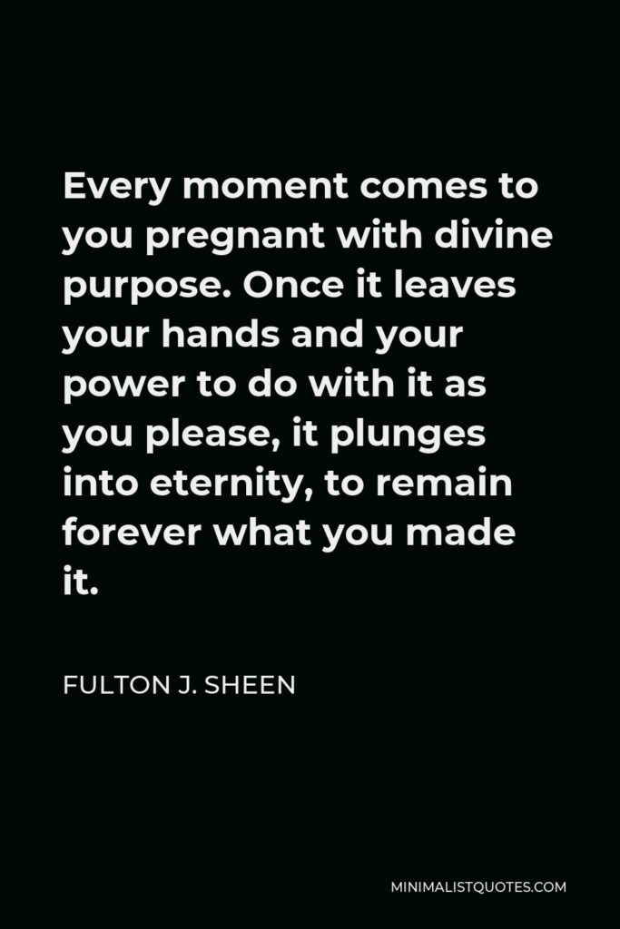 Fulton J. Sheen Quote - Every moment comes to you pregnant with divine purpose. Once it leaves your hands and your power to do with it as you please, it plunges into eternity, to remain forever what you made it.