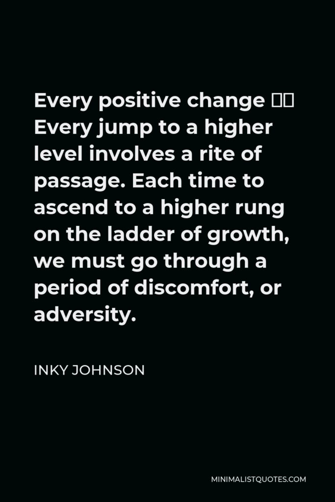 Inky Johnson Quote - Every positive change – Every jump to a higher level involves a rite of passage. Each time to ascend to a higher rung on the ladder of growth, we must go through a period of discomfort, or adversity.