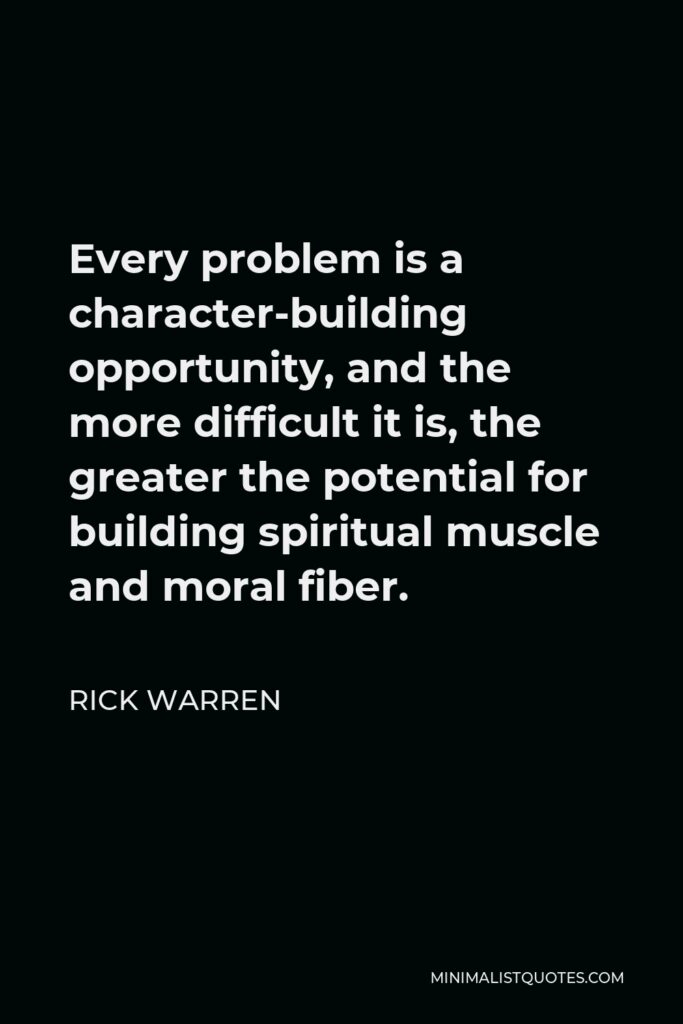 Rick Warren Quote - Every problem is a character-building opportunity, and the more difficult it is, the greater the potential for building spiritual muscle and moral fiber.