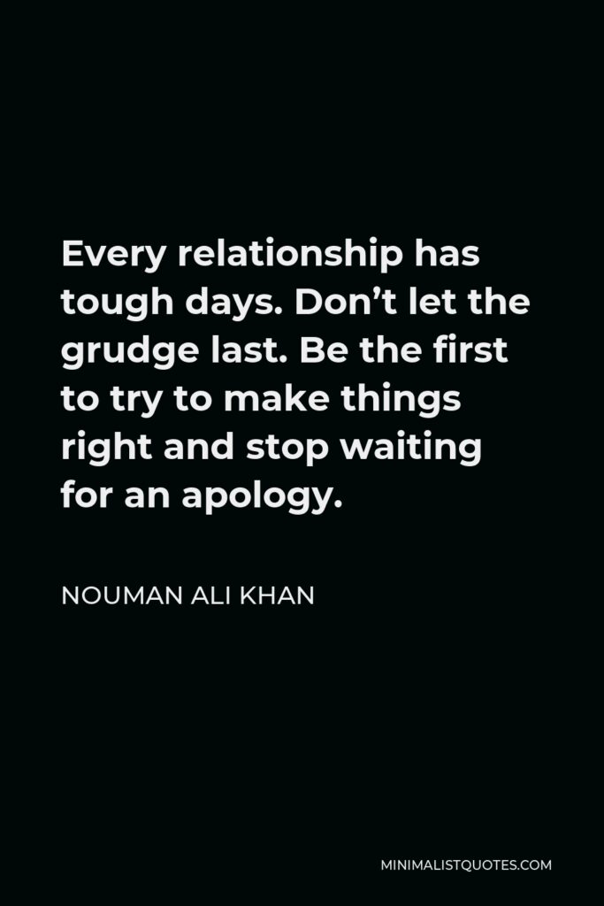 Nouman Ali Khan Quote - Every relationship has tough days. Don’t let the grudge last. Be the first to try to make things right and stop waiting for an apology.