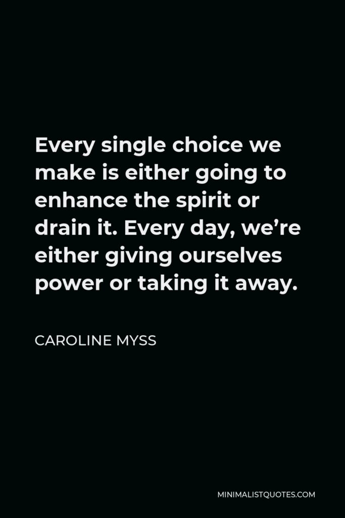 Caroline Myss Quote - Every single choice we make is either going to enhance the spirit or drain it. Every day, we’re either giving ourselves power or taking it away.