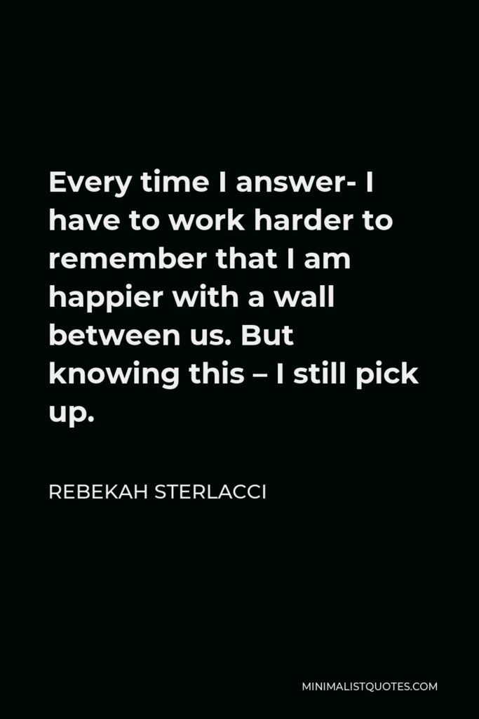 Rebekah Sterlacci Quote - Every time I answer- I have to work harder to remember that I am happier with a wall between us. But knowing this – I still pick up.