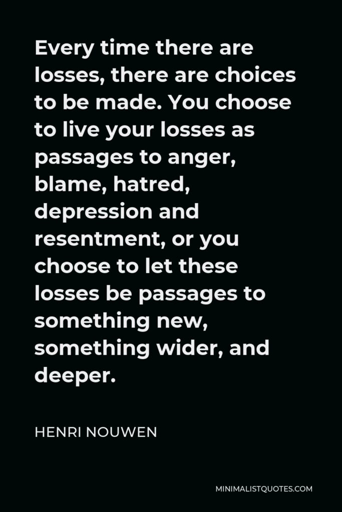 Henri Nouwen Quote - Every time there are losses, there are choices to be made. You choose to live your losses as passages to anger, blame, hatred, depression and resentment, or you choose to let these losses be passages to something new, something wider, and deeper.