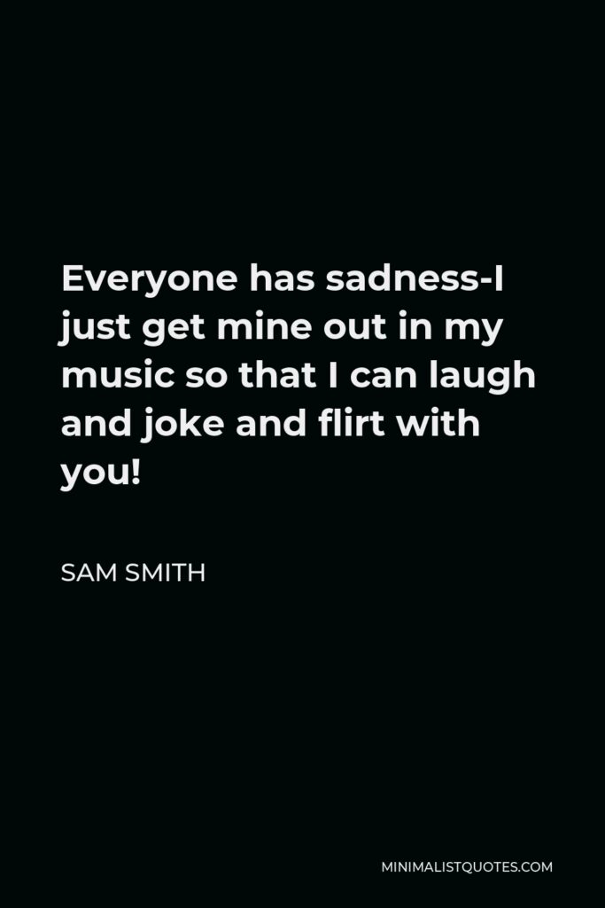 Sam Smith Quote - Everyone has sadness-I just get mine out in my music so that I can laugh and joke and flirt with you!