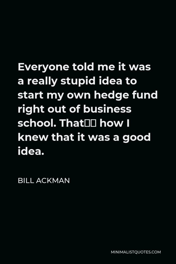 Bill Ackman Quote - Everyone told me it was a really stupid idea to start my own hedge fund right out of business school. That’s how I knew that it was a good idea.