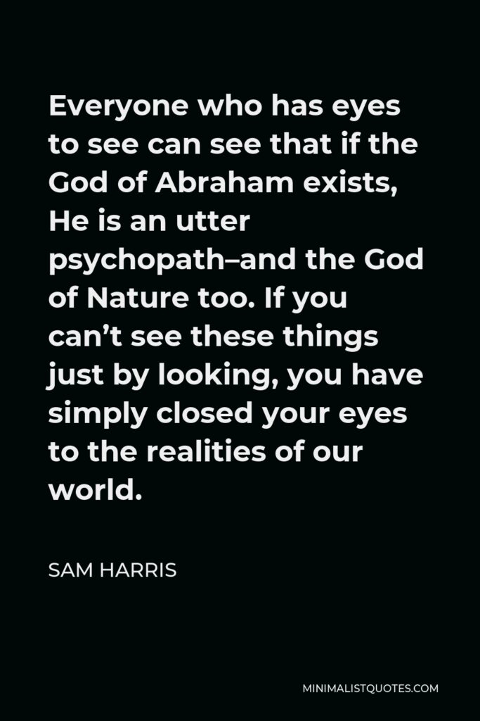Sam Harris Quote - Everyone who has eyes to see can see that if the God of Abraham exists, He is an utter psychopath–and the God of Nature too. If you can’t see these things just by looking, you have simply closed your eyes to the realities of our world.