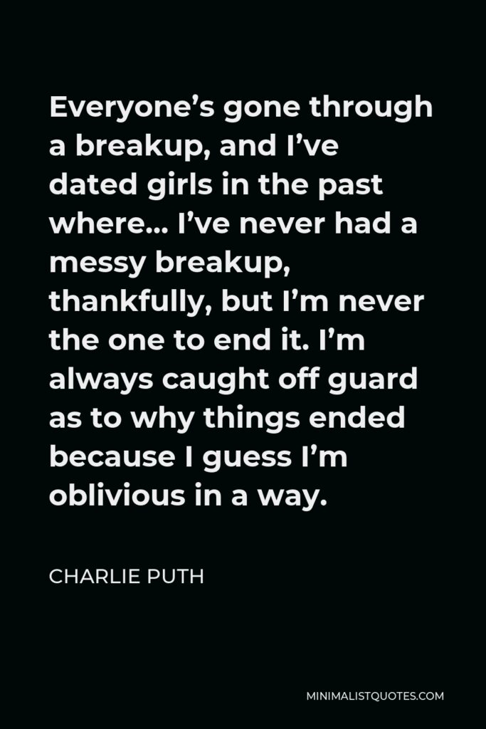 Charlie Puth Quote - Everyone’s gone through a breakup, and I’ve dated girls in the past where… I’ve never had a messy breakup, thankfully, but I’m never the one to end it. I’m always caught off guard as to why things ended because I guess I’m oblivious in a way.