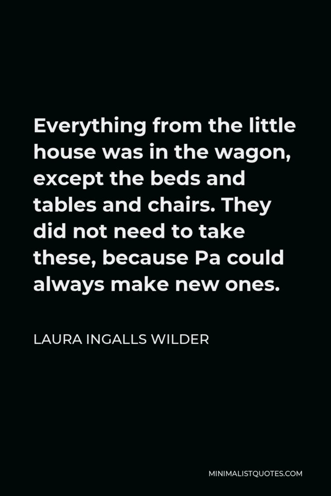 Laura Ingalls Wilder Quote - Everything from the little house was in the wagon, except the beds and tables and chairs. They did not need to take these, because Pa could always make new ones.