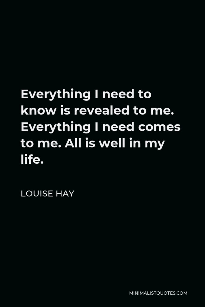 Louise Hay Quote - Everything I need to know is revealed to me. Everything I need comes to me. All is well in my life.