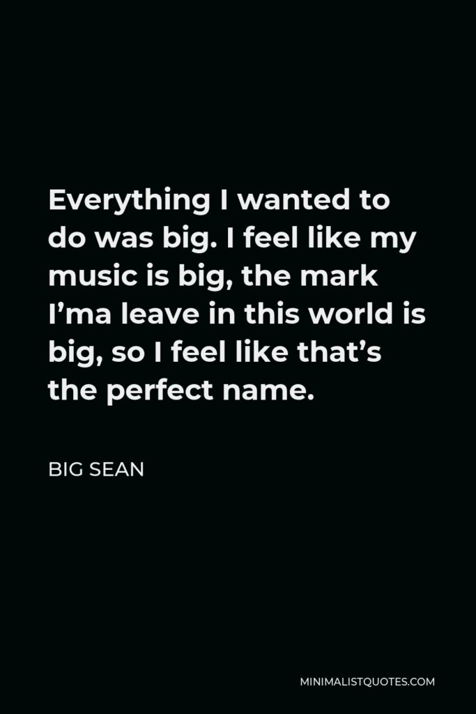 Big Sean Quote - Everything I wanted to do was big. I feel like my music is big, the mark I’ma leave in this world is big, so I feel like that’s the perfect name.