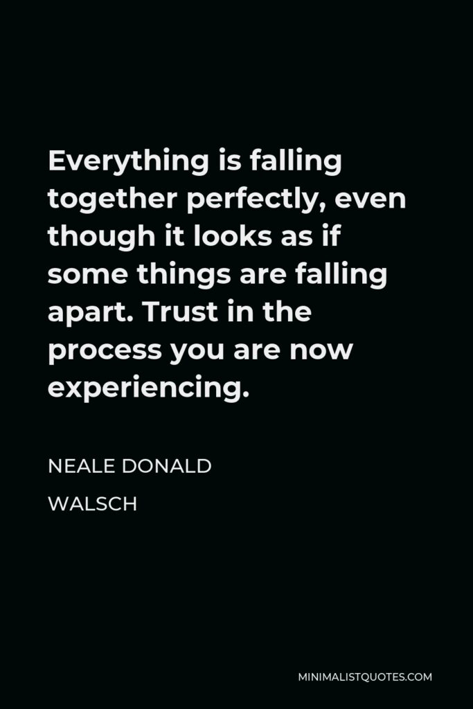 Neale Donald Walsch Quote - Everything is falling together perfectly, even though it looks as if some things are falling apart. Trust in the process you are now experiencing.