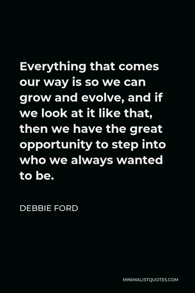 Debbie Ford Quote - Everything that comes our way is so we can grow and evolve, and if we look at it like that, then we have the great opportunity to step into who we always wanted to be.