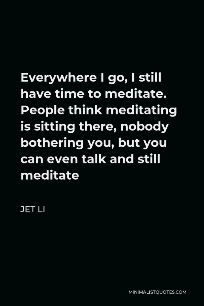 Jet Li Quote - Everywhere I go, I still have time to meditate. People think meditating is sitting there, nobody bothering you, but you can even talk and still meditate