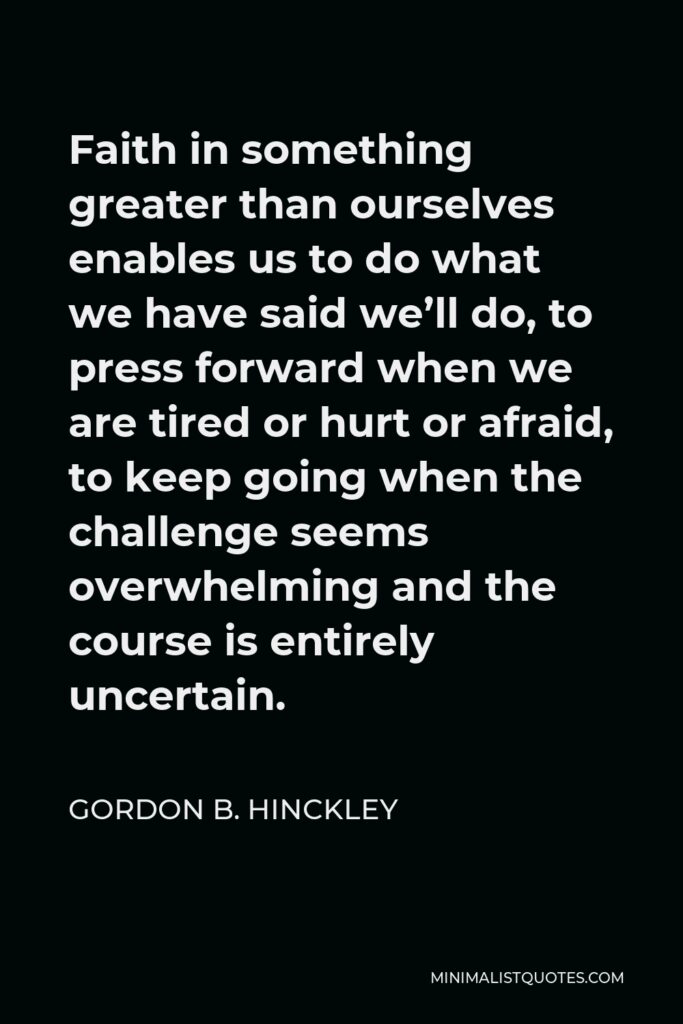Gordon B. Hinckley Quote - Faith in something greater than ourselves enables us to do what we have said we’ll do, to press forward when we are tired or hurt or afraid, to keep going when the challenge seems overwhelming and the course is entirely uncertain.