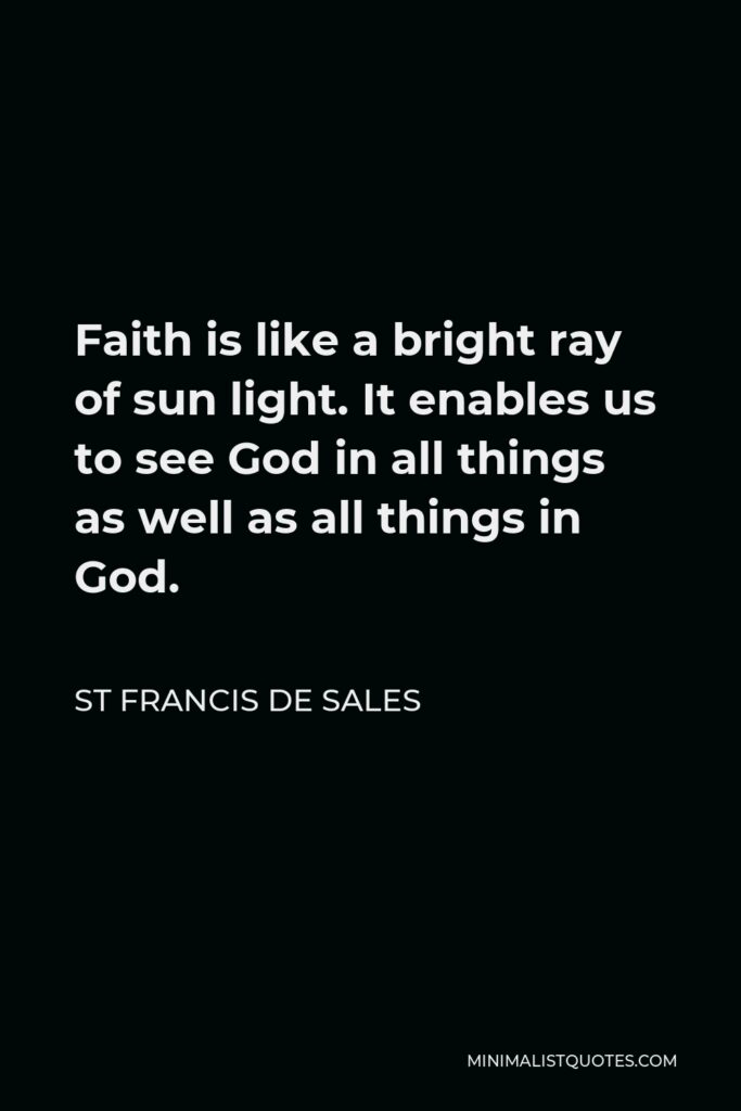 St Francis De Sales Quote - Faith is like a bright ray of sun light. It enables us to see God in all things as well as all things in God.