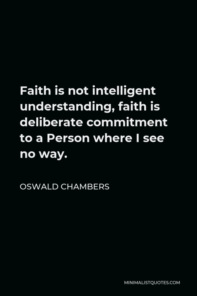 Oswald Chambers Quote - Faith is not intelligent understanding, faith is deliberate commitment to a Person where I see no way.