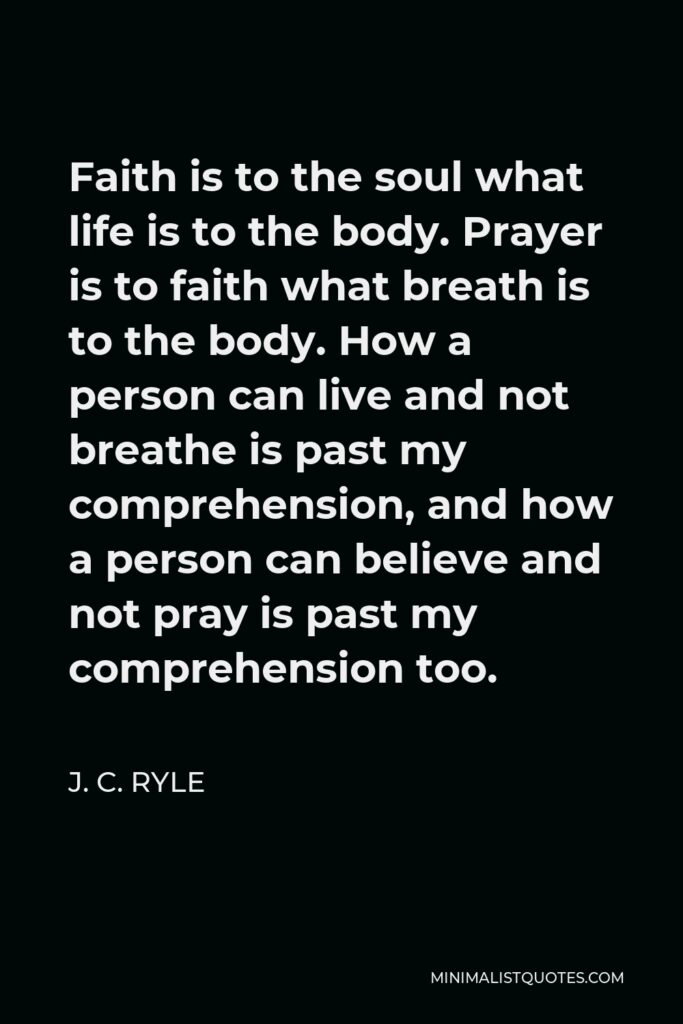 J. C. Ryle Quote - Faith is to the soul what life is to the body. Prayer is to faith what breath is to the body. How a person can live and not breathe is past my comprehension, and how a person can believe and not pray is past my comprehension too.