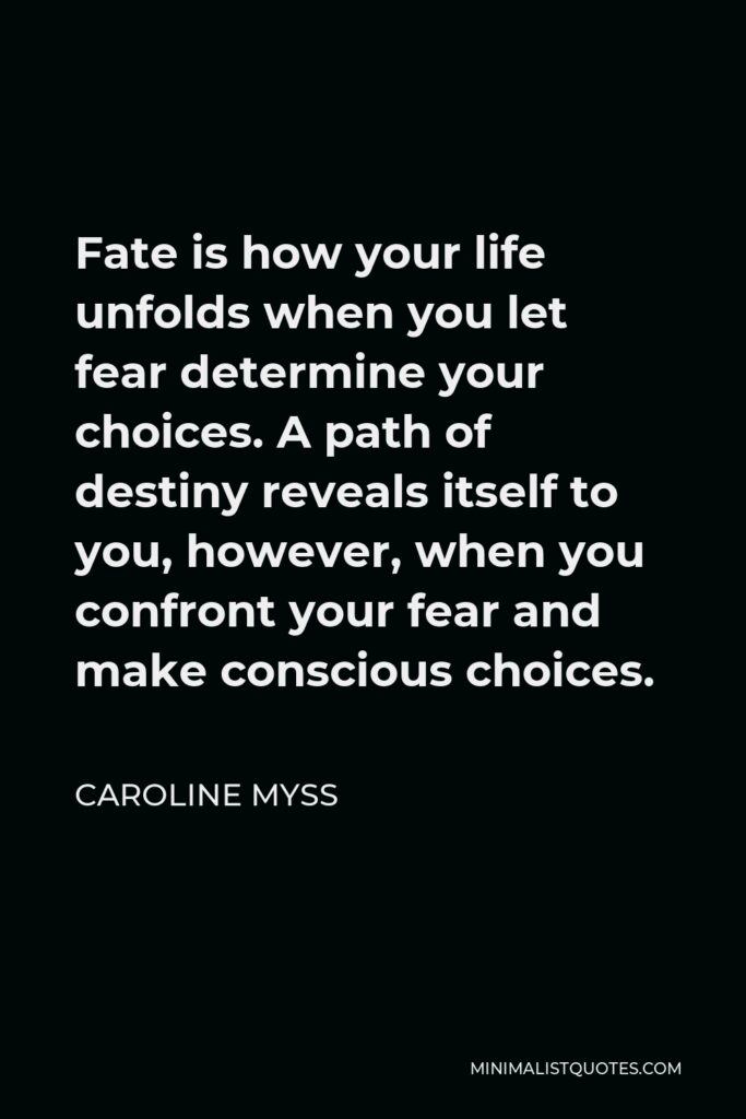 Caroline Myss Quote - Fate is how your life unfolds when you let fear determine your choices. A path of destiny reveals itself to you, however, when you confront your fear and make conscious choices.