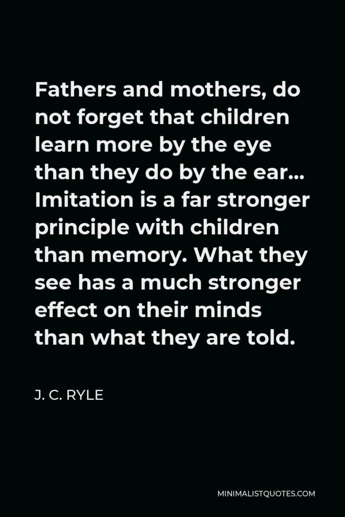 J. C. Ryle Quote - Fathers and mothers, do not forget that children learn more by the eye than they do by the ear… Imitation is a far stronger principle with children than memory. What they see has a much stronger effect on their minds than what they are told.