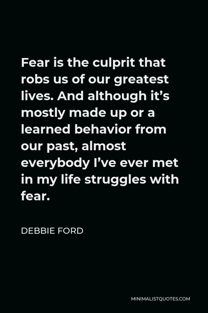Debbie Ford Quote - Fear is the culprit that robs us of our greatest lives. And although it’s mostly made up or a learned behavior from our past, almost everybody I’ve ever met in my life struggles with fear.