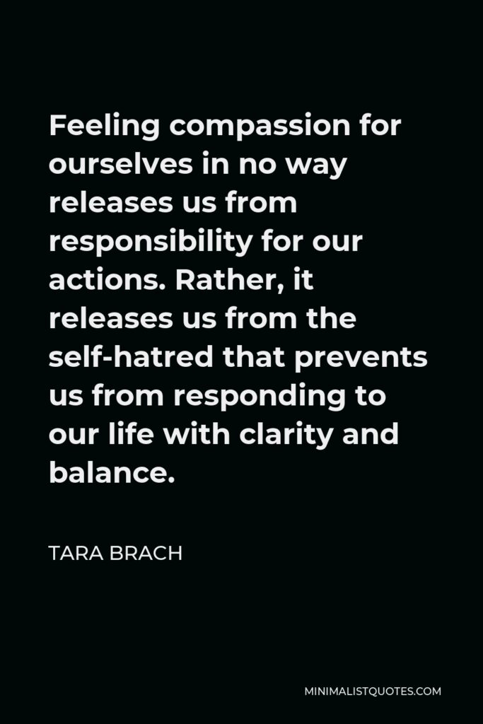 Tara Brach Quote - Feeling compassion for ourselves in no way releases us from responsibility for our actions. Rather, it releases us from the self-hatred that prevents us from responding to our life with clarity and balance.