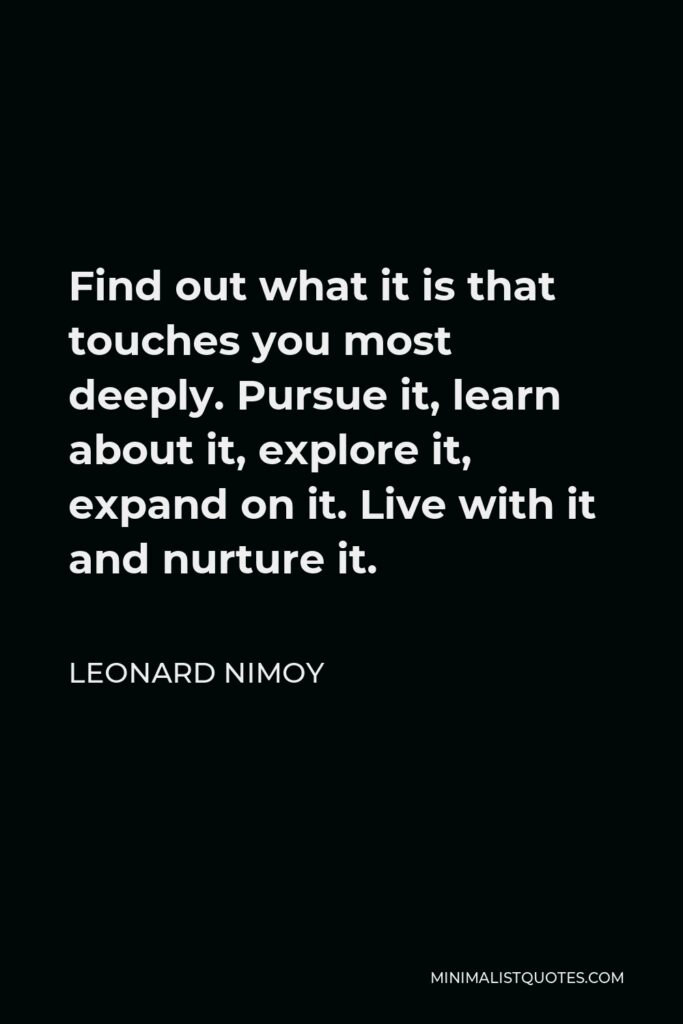 Leonard Nimoy Quote - Find out what it is that touches you most deeply. Pursue it, learn about it, explore it, expand on it. Live with it and nurture it.
