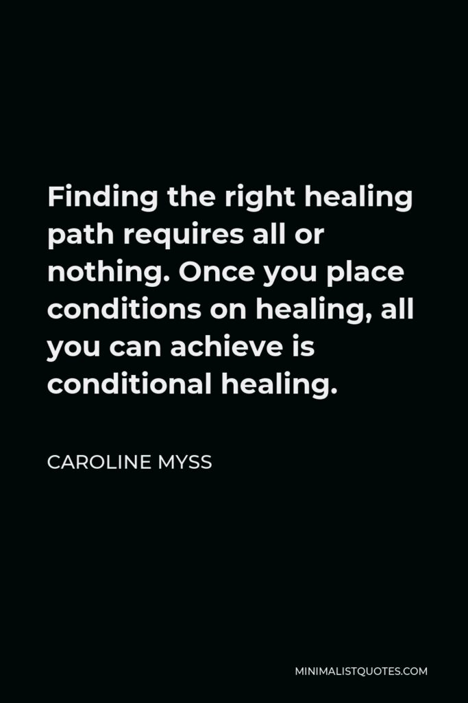 Caroline Myss Quote - Finding the right healing path requires all or nothing. Once you place conditions on healing, all you can achieve is conditional healing.