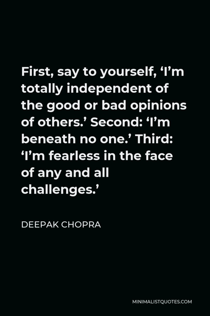 Deepak Chopra Quote - First, say to yourself, ‘I’m totally independent of the good or bad opinions of others.’ Second: ‘I’m beneath no one.’ Third: ‘I’m fearless in the face of any and all challenges.’