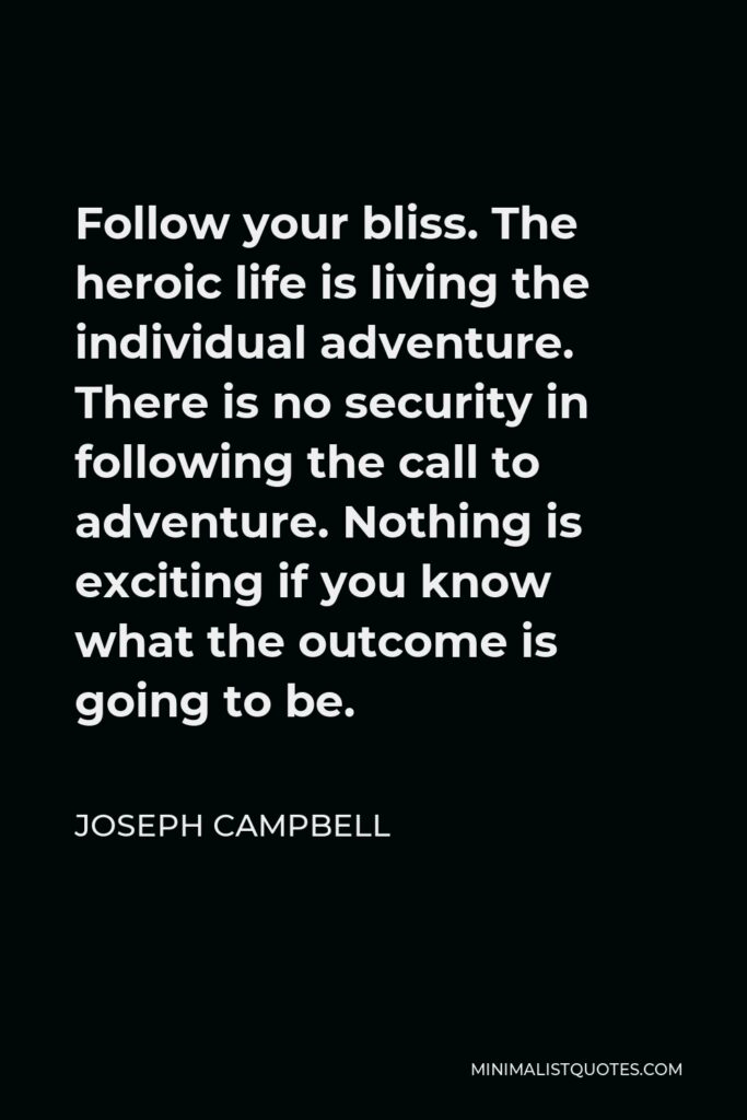 Joseph Campbell Quote - Follow your bliss. The heroic life is living the individual adventure. There is no security in following the call to adventure. Nothing is exciting if you know what the outcome is going to be.