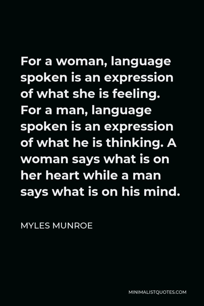 Myles Munroe Quote - For a woman, language spoken is an expression of what she is feeling. For a man, language spoken is an expression of what he is thinking. A woman says what is on her heart while a man says what is on his mind.
