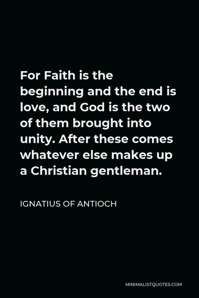 Ignatius of Antioch Quote - For Faith is the beginning and the end is love, and God is the two of them brought into unity. After these comes whatever else makes up a Christian gentleman.