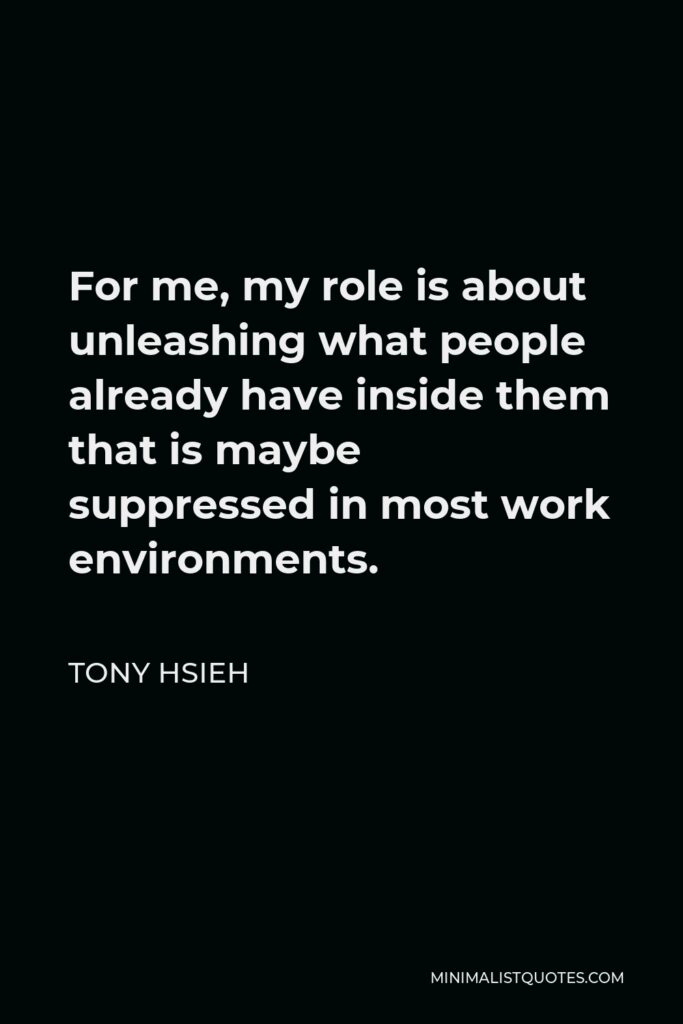 Tony Hsieh Quote - For me, my role is about unleashing what people already have inside them that is maybe suppressed in most work environments.