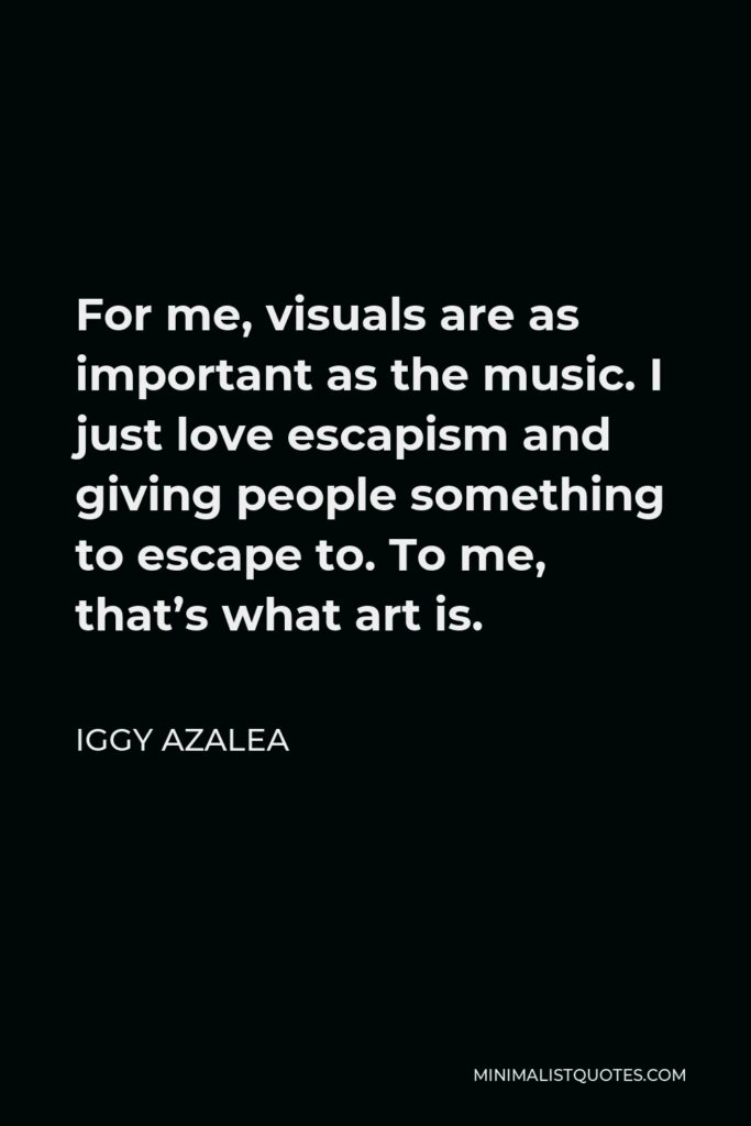 Iggy Azalea Quote - For me, visuals are as important as the music. I just love escapism and giving people something to escape to. To me, that’s what art is.